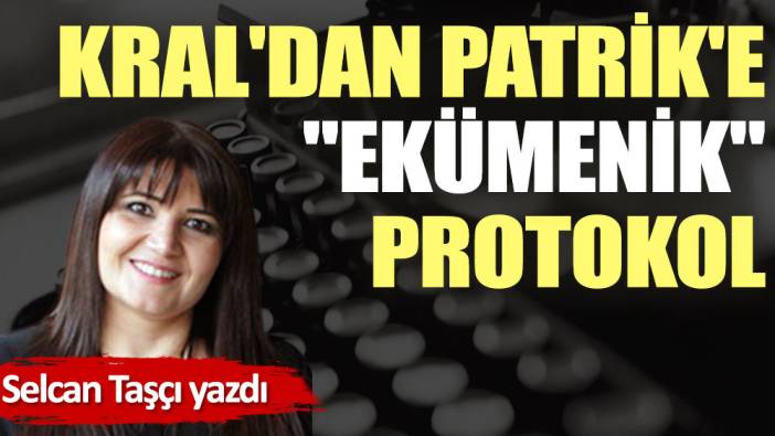 Kral'dan Patrik'e ''ekümenik'' protokol