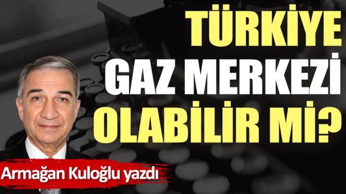 Türkiye gaz merkezi olabilir mi?