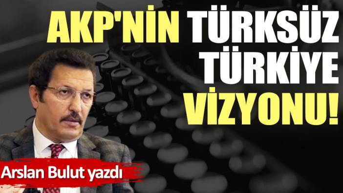 AKP'nin Türksüz Türkiye vizyonu!