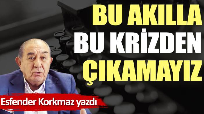 Bu akılla bu krizden çıkamayız