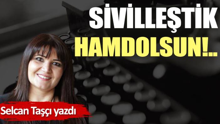 Sivilleştik hamdolsun!..