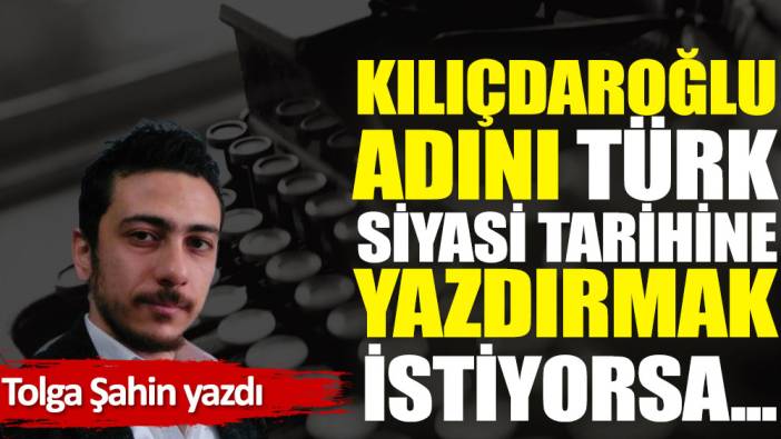 Kılıçdaroğlu adını Türk siyasi tarihine yazdırmak istiyorsa...