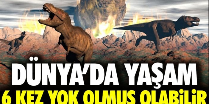 Dünya'da yaşam 6 kez yok olmuş olabilir