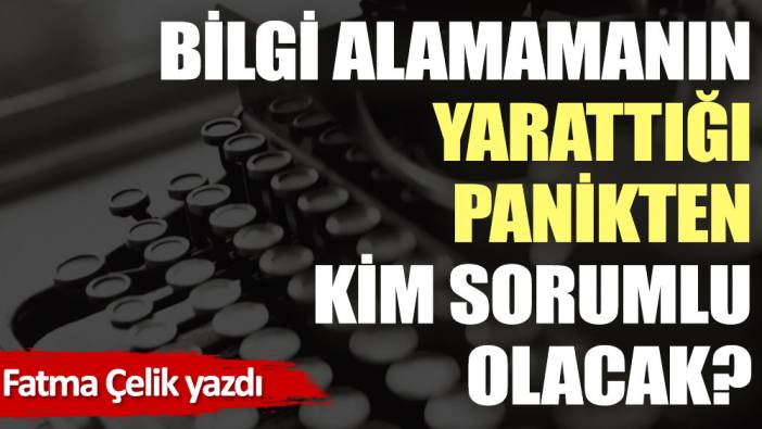 Bilgi alamamanın yarattığı panikten kim sorumlu olacak?