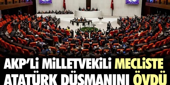 AKP'li milletvekili mecliste Atatürk düşmanını övdü