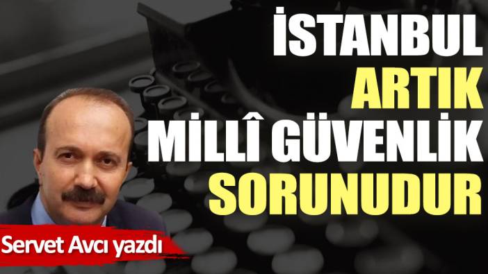 İstanbul artık millî güvenlik sorunudur