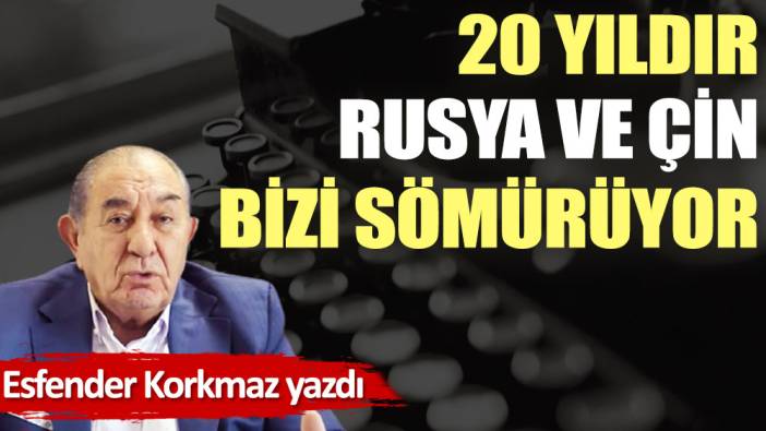 20 yıldır Rusya ve Çin bizi sömürüyor