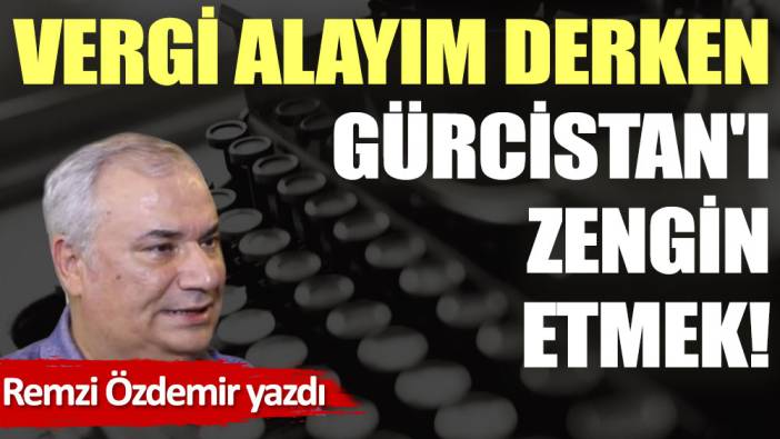 Vergi alayım derken Gürcistan'ı zengin etmek!