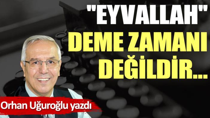 ''Eyvallah'' deme zamanı değildir…