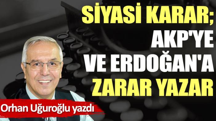 Siyasi karar; AKP'ye ve Erdoğan'a zarar yazar