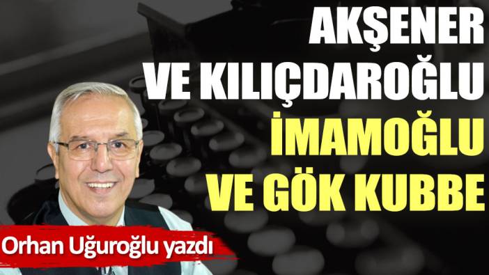 Akşener ve Kılıçdaroğlu İmamoğlu ve Gök kubbe