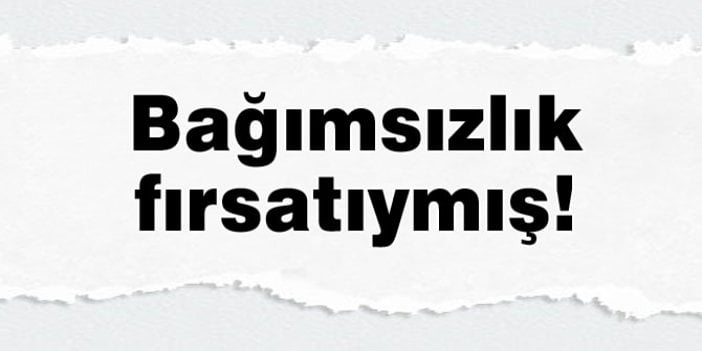 Bağımsızlık fırsatıymış!