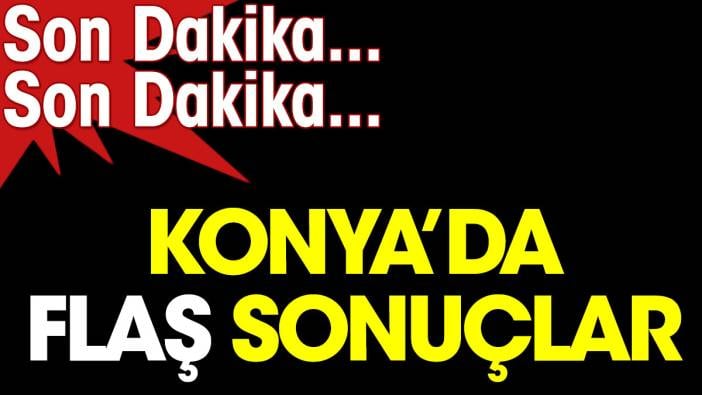 Konya'da flaş sonuçlar