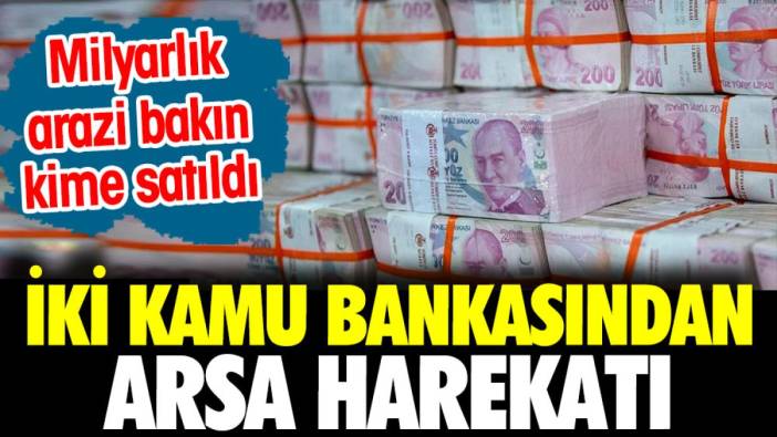 İki kamu bankasında arsa harekatı. Milyarlık araziyi bakın kime sattılar