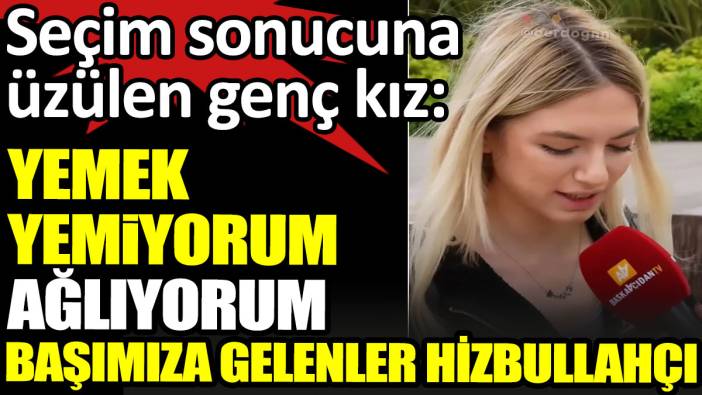 Seçim sonucuna üzülen genç kız: Yemek yemiyorum ağlıyorum. Başımıza gelenler Hizbullahçı