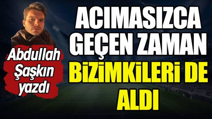 Acımasızca geçip giden zaman bizim takımlarımızı da aldı