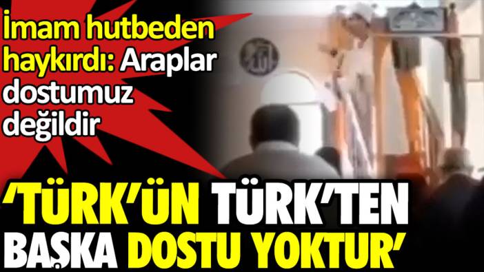 Araplar dostumuz değildir diyen imam hutbeden haykırdı: Türk’ün Türk’ten başka dostu yoktur