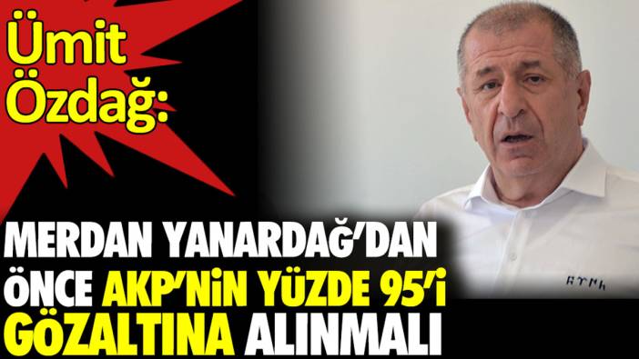 Ümit Özdağ: Merdan Yanardağ'dan önce AKP'nin yüzde 95'i gözaltına alınmalı