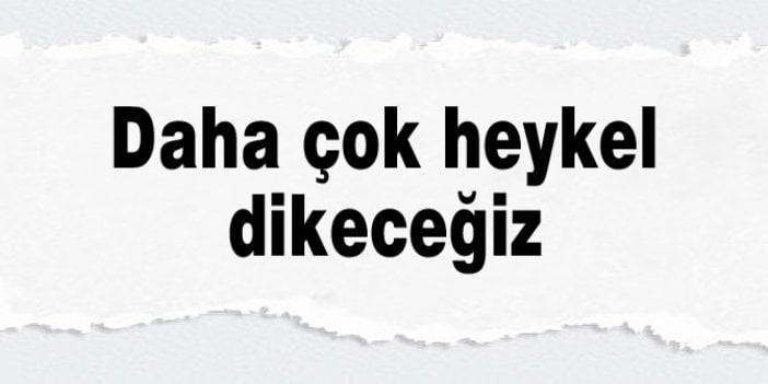 Daha çok heykel dikeceğiz