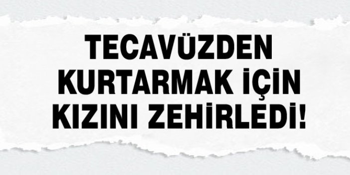 TECAVÜZDEN KURTARMAK İÇİN KIZINI ZEHİRLEDİ!