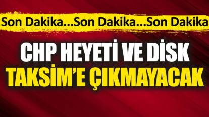 Son dakika... CHP Heyeti ve DİSK Taksim’e çıkmayacak