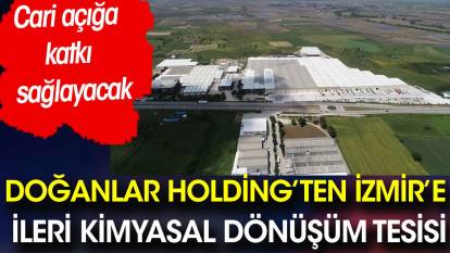 Doğanlar Holding’ten İzmir’e ileri kimyasal dönüşüm tesisi. Cari açığa katkı sağlayacak