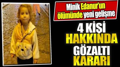 Minik Edanur'un ölümüne ilişkin 4 kişi hakkında gözaltı kararı