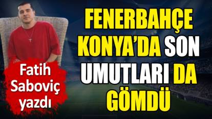Fenerbahçe Konya'da son umutları da gömdü. Fatih Saboviç yazdı