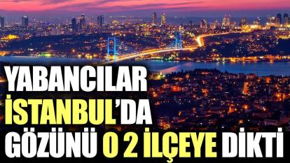 Yabancılar İstanbul’da gözünü o iki ilçeye dikti