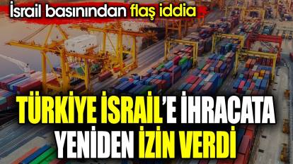 Türkiye İsrail’e ihracata yeniden izin verdi. İsrail basınından flaş iddia