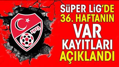 Süper Lig'de 36. haftanın VAR kayıtları açıklandı