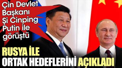 Çin Devlet Başkanı Şi Rusya ile ortak hedeflerini açıkladı