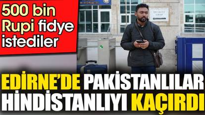 Edirne'de Pakistanlılar Hindistanlıyı kaçırdı. 500 bin Rupi fidye istediler