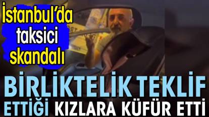 İstanbul’da taksici skandalı! Birliktelik teklif ettiği kızlara küfür etti