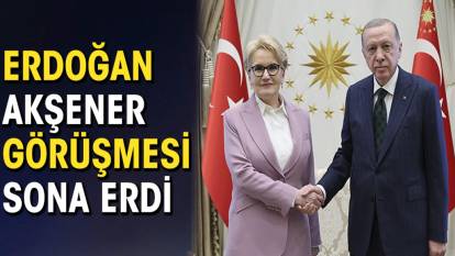 Erdoğan Akşener görüşmesi sona erdi