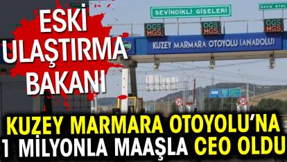 Eski Ulaştırma Bakanı Kuzey Marmara Otoyolu’nun 1 milyon lira maaşlı CEO’su oldu