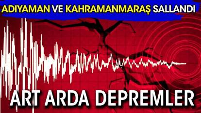Adıyaman ve Kahramanmaraş'ta ardı ardına depremler