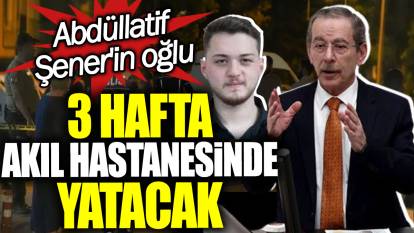 Abdüllatif Şener'in oğlu 3 hafta akıl hastanesinde yatacak