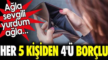 Her 5 kişiden 4'ü borçlu. Ağla sevgili yurdum ağla...