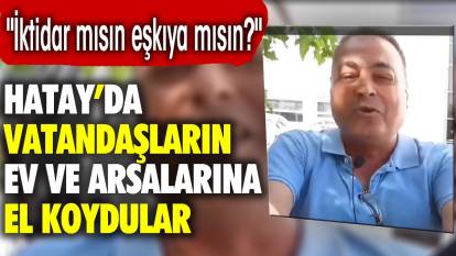 Hatay'da vatandaşın ev ve arsalarına el koydular: İktidar mısın eşkıya mısın?